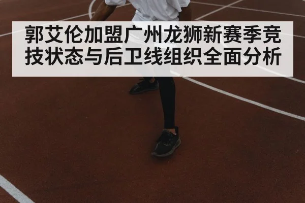 郭艾伦加盟广州龙狮新赛季竞技状态与后卫线组织全面分析