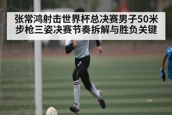 张常鸿射击世界杯总决赛男子50米步枪三姿决赛节奏拆解与胜负关键