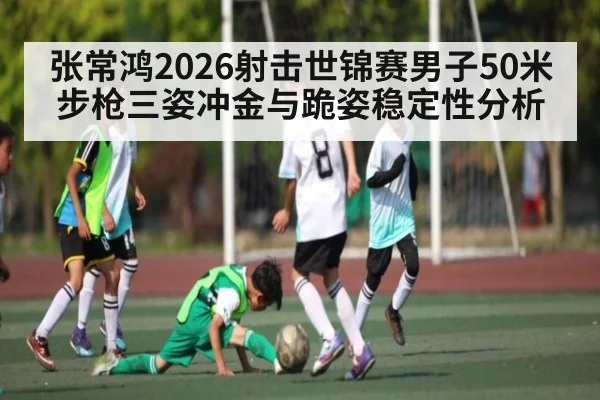 张常鸿2026射击世锦赛男子50米步枪三姿冲金与跪姿稳定性分析