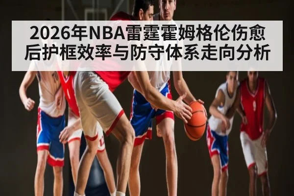 2026年NBA雷霆霍姆格伦伤愈后护框效率与防守体系走向分析
